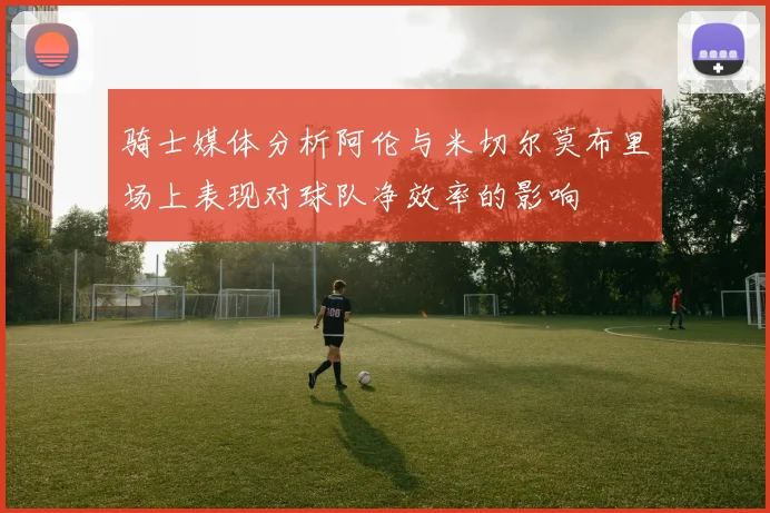 骑士媒体分析阿伦与米切尔莫布里场上表现对球队净效率的影响