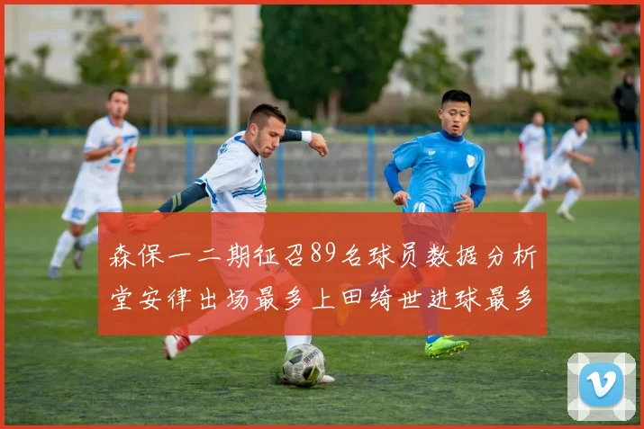 森保一二期征召89名球员数据分析堂安律出场最多上田绮世进球最多