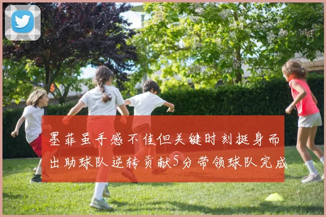 墨菲虽手感不佳但关键时刻挺身而出助球队逆转贡献5分带领球队完成13-0反击