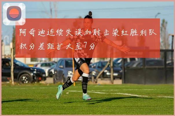 阿奇迪连续失误加肘击染红胜利队积分差距扩大至7分