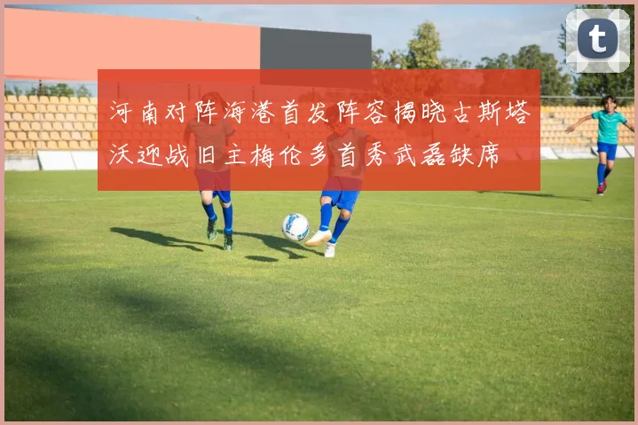河南对阵海港首发阵容揭晓古斯塔沃迎战旧主梅伦多首秀武磊缺席