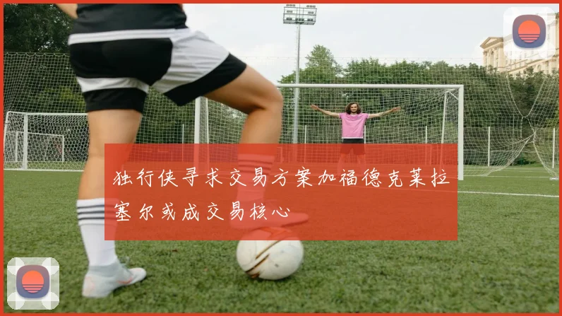独行侠寻求交易方案加福德克莱拉塞尔或成交易核心