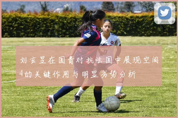 刘玄昱在国青对抗法国中展现空间4的关键作用与明显劣势分析