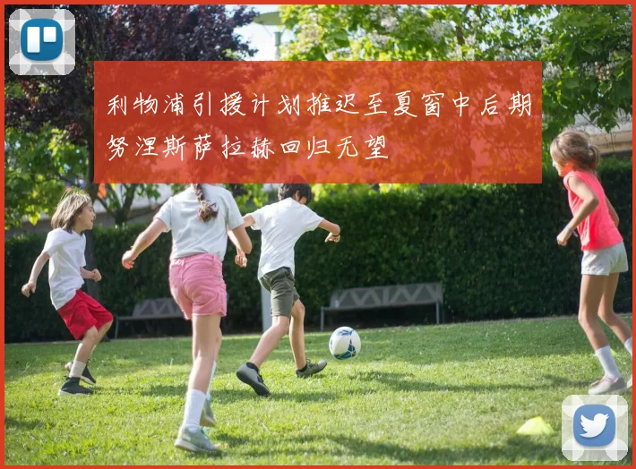 利物浦引援计划推迟至夏窗中后期努涅斯萨拉赫回归无望