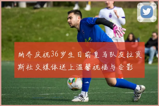 纳乔庆祝36岁生日前皇马队友拉莫斯社交媒体送上温馨祝福与合影