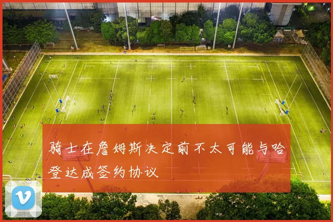 骑士在詹姆斯决定前不太可能与哈登达成签约协议