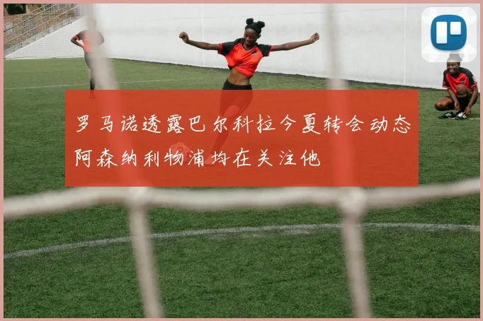 罗马诺透露巴尔科拉今夏转会动态阿森纳利物浦均在关注他