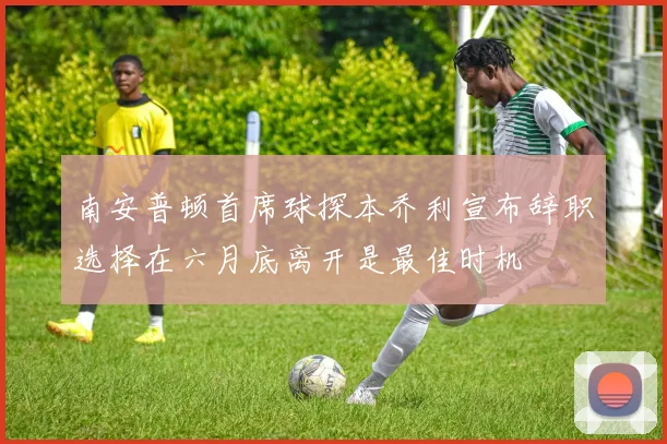 南安普顿首席球探本乔利宣布辞职选择在六月底离开是最佳时机