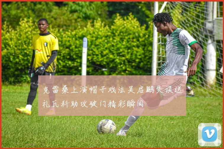 克雷桑上演帽子戏法吴启鹏失误送礼瓦科助攻破门精彩瞬间