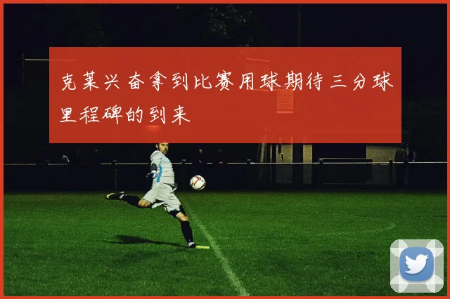 克莱兴奋拿到比赛用球期待三分球里程碑的到来