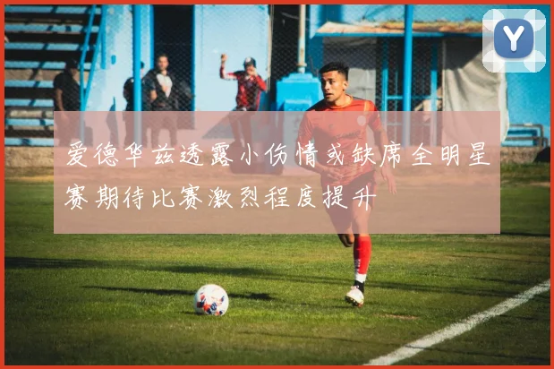 爱德华兹透露小伤情或缺席全明星赛期待比赛激烈程度提升