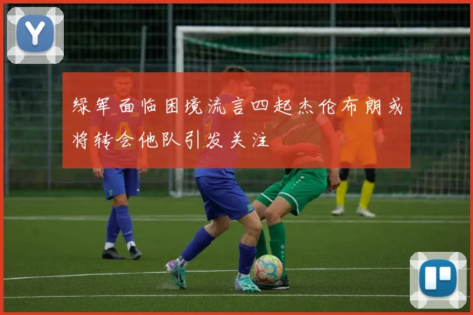 绿军面临困境流言四起杰伦布朗或将转会他队引发关注