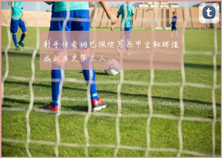 射手传奇姆巴佩续写西甲金靴辉煌成就历史第三人