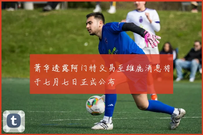 萧华透露阿门特交易至雄鹿消息将于七月七日正式公布