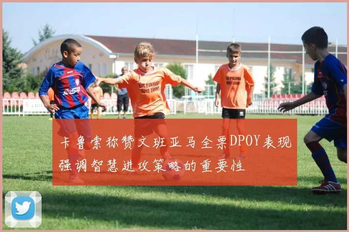 卡鲁索称赞文班亚马全票DPOY表现强调智慧进攻策略的重要性