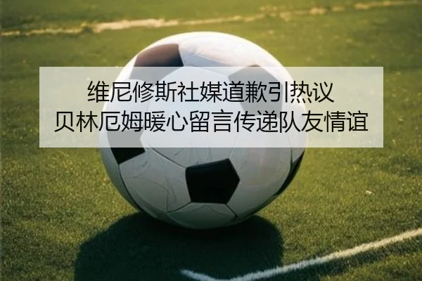 维尼修斯社媒道歉引热议 贝林厄姆暖心留言传递队友情谊